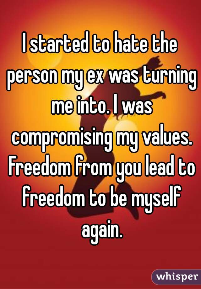 I started to hate the person my ex was turning me into. I was compromising my values. Freedom from you lead to freedom to be myself again.