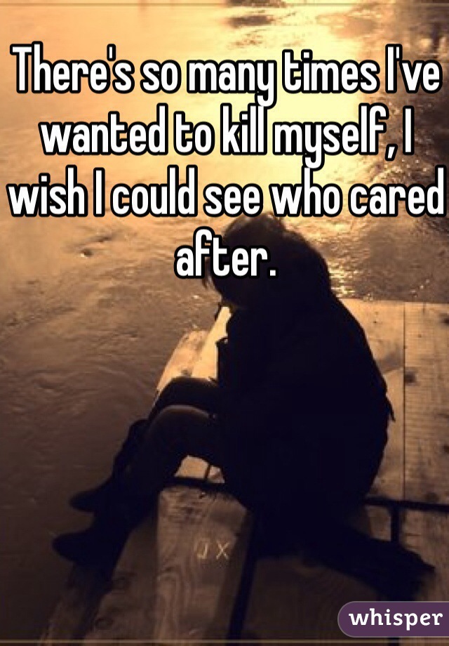 There's so many times I've wanted to kill myself, I wish I could see who cared after.