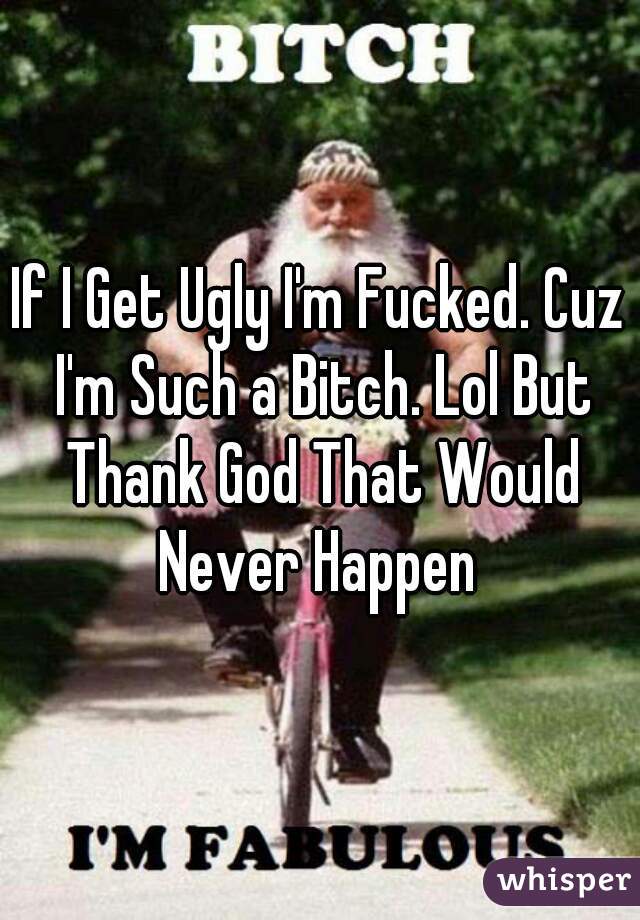 If I Get Ugly I'm Fucked. Cuz I'm Such a Bitch. Lol But Thank God That Would Never Happen 