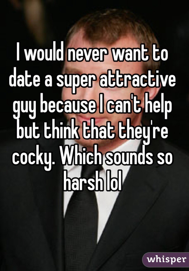 I would never want to date a super attractive guy because I can't help but think that they're cocky. Which sounds so harsh lol
