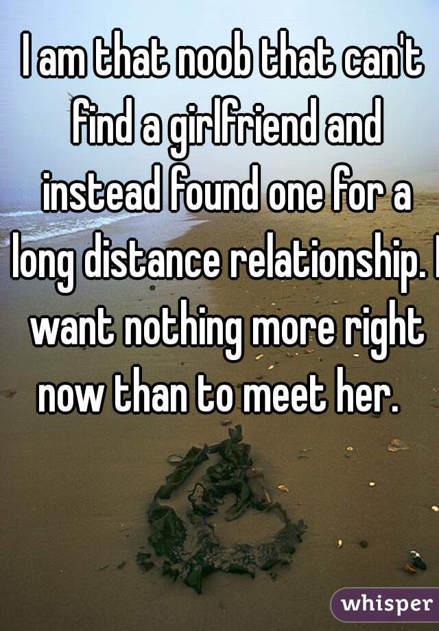 I am that noob that can't find a girlfriend and instead found one for a long distance relationship. I want nothing more right now than to meet her.  