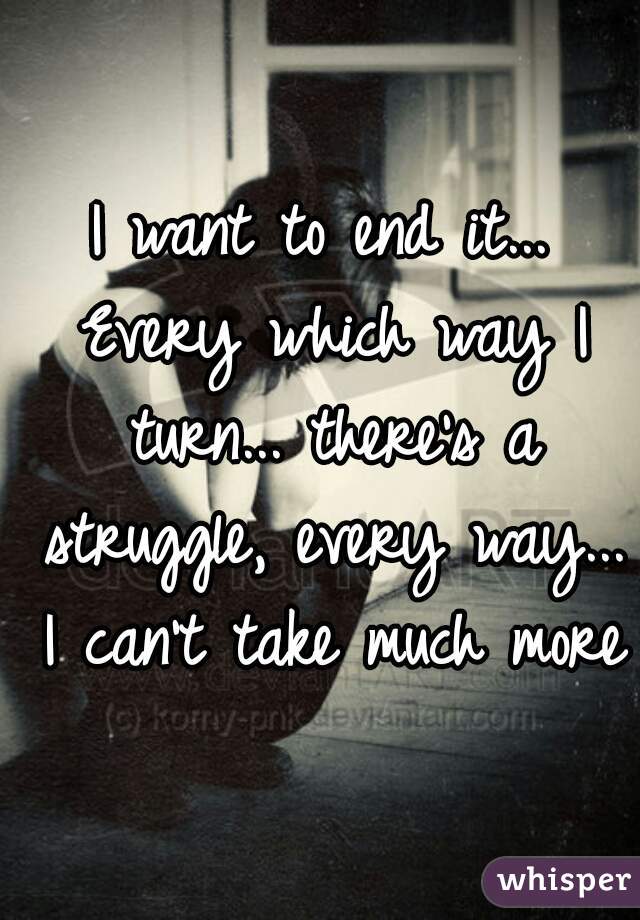 I want to end it... Every which way I turn... there's a struggle, every way... I can't take much more