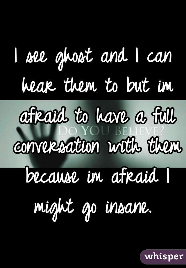 I see ghost and I can hear them to but im afraid to have a full conversation with them because im afraid I might go insane. 