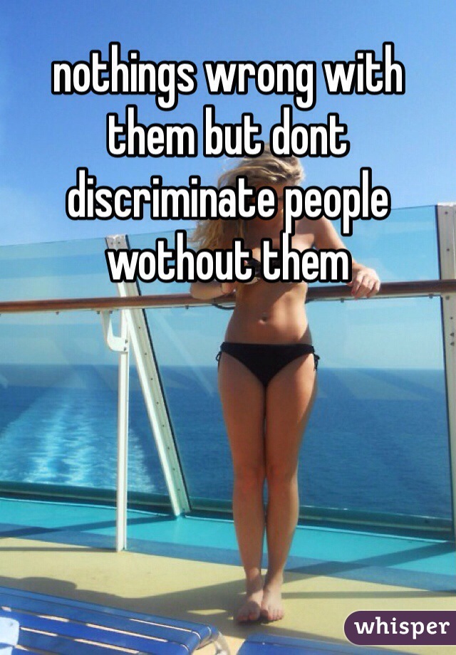 nothings wrong with them but dont discriminate people wothout them