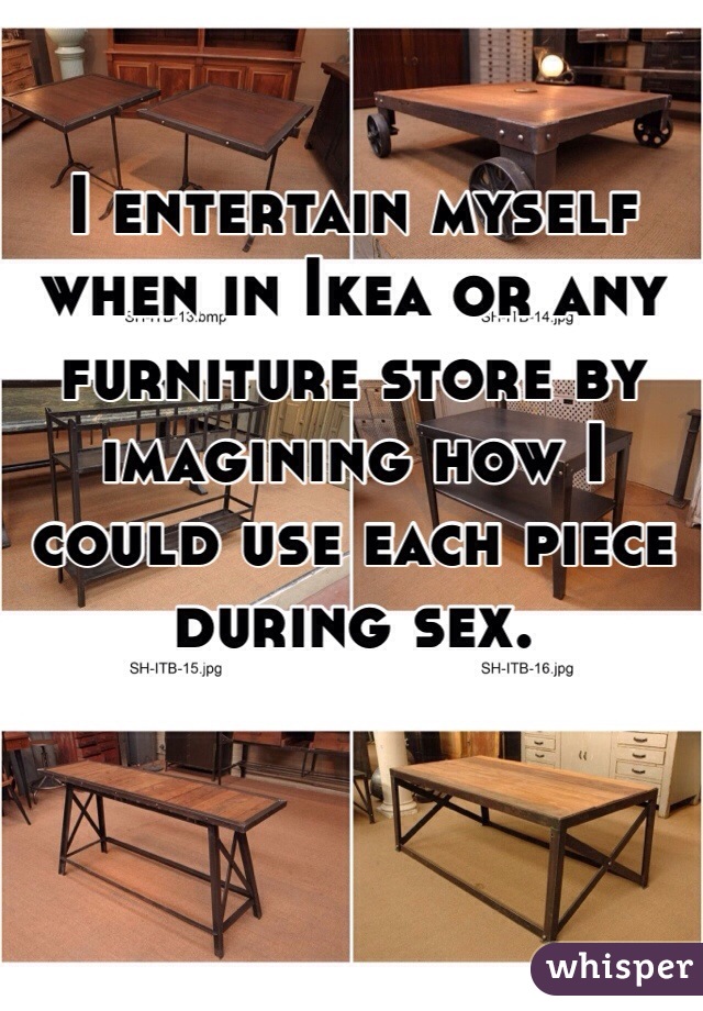 I entertain myself when in Ikea or any furniture store by imagining how I could use each piece during sex. 
