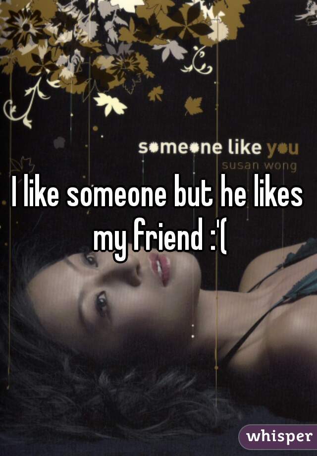 I like someone but he likes my friend :'(