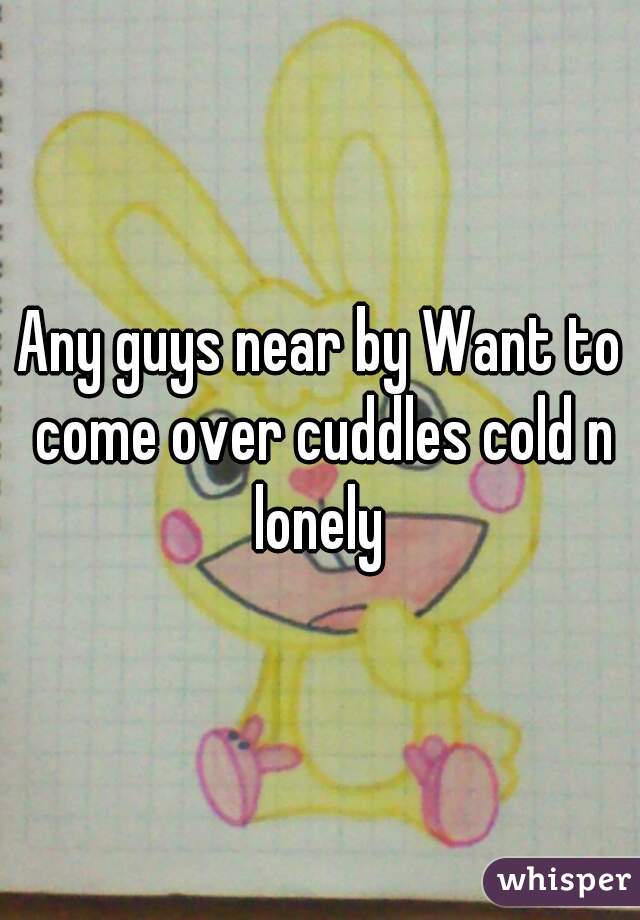 Any guys near by Want to come over cuddles cold n lonely 