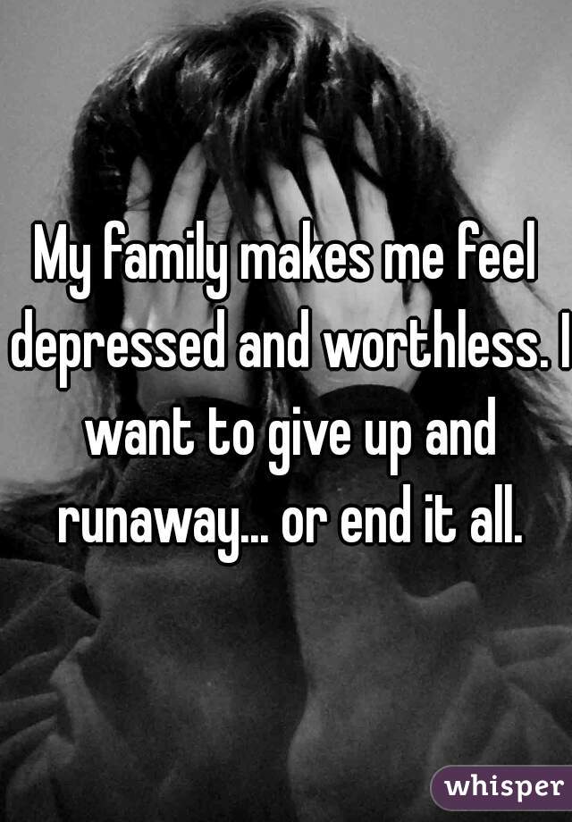 My family makes me feel depressed and worthless. I want to give up and runaway... or end it all.