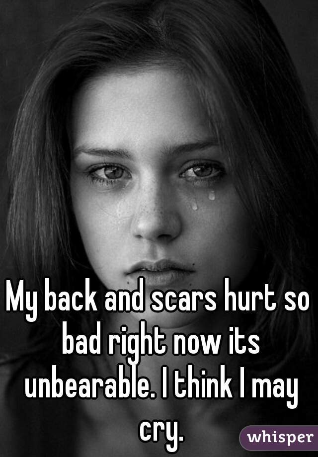 My back and scars hurt so bad right now its unbearable. I think I may cry.