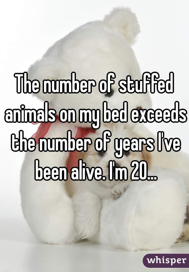 The number of stuffed animals on my bed exceeds the number of years I've been alive. I'm 20...