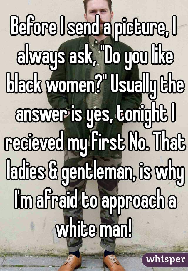 Before I send a picture, I always ask, "Do you like black women?" Usually the answer is yes, tonight I recieved my first No. That ladies & gentleman, is why I'm afraid to approach a white man! 