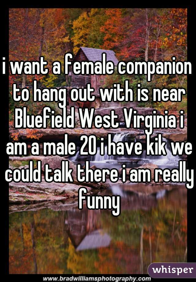 i want a female companion to hang out with is near Bluefield West Virginia i am a male 20 i have kik we could talk there i am really funny