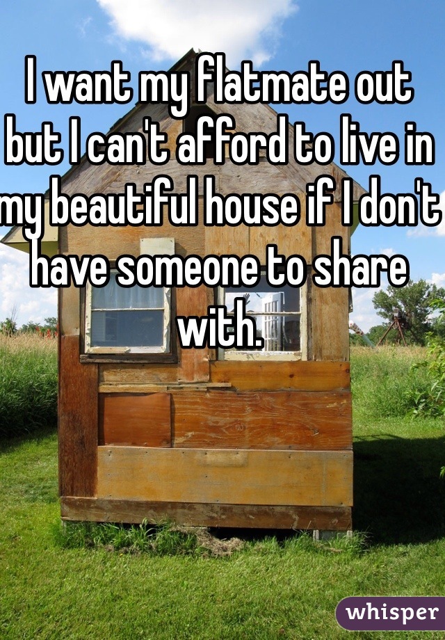 I want my flatmate out but I can't afford to live in my beautiful house if I don't have someone to share with. 