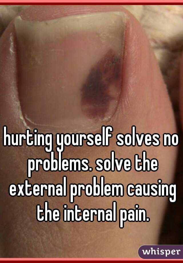 hurting yourself solves no problems. solve the external problem causing the internal pain.