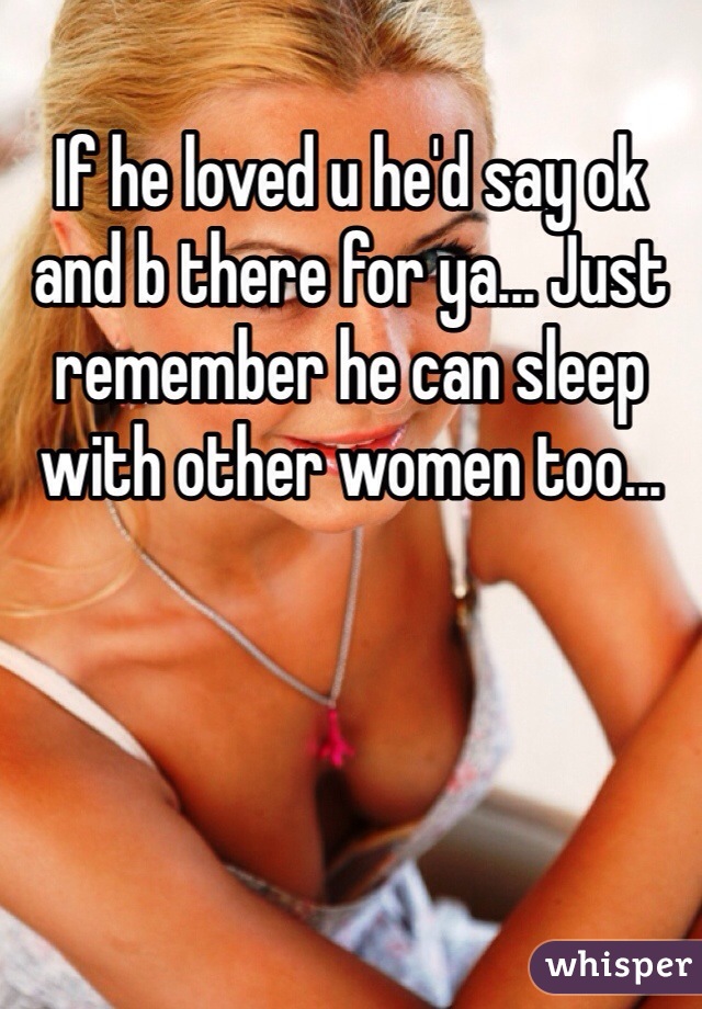 If he loved u he'd say ok and b there for ya... Just remember he can sleep with other women too...