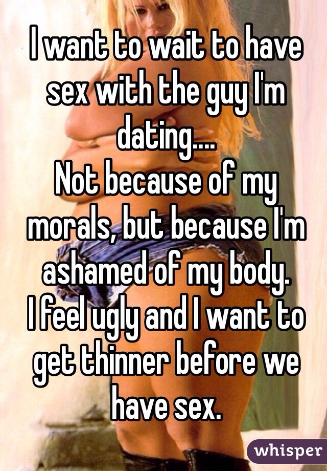 I want to wait to have sex with the guy I'm dating....
Not because of my morals, but because I'm ashamed of my body.
I feel ugly and I want to get thinner before we have sex.