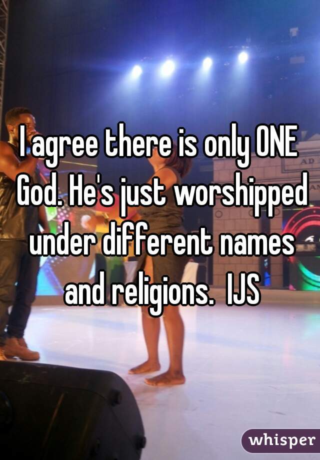 I agree there is only ONE God. He's just worshipped under different names and religions.  IJS
