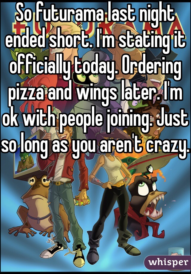 So futurama last night ended short. I'm stating it officially today. Ordering pizza and wings later. I'm ok with people joining. Just so long as you aren't crazy.