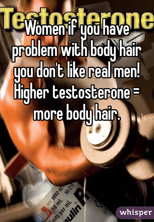 Women if you have problem with body hair you don't like real men! Higher testosterone = more body hair.