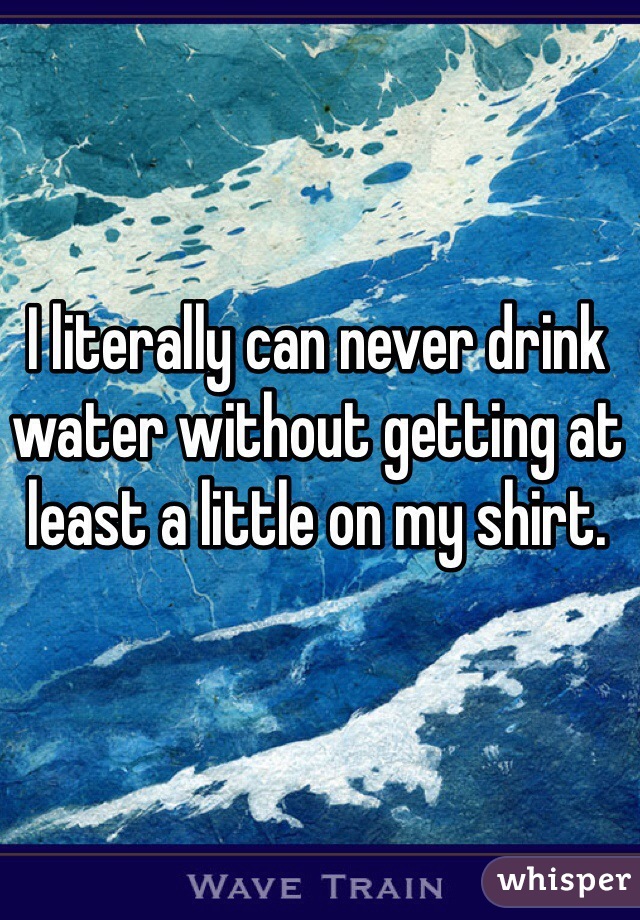 I literally can never drink water without getting at least a little on my shirt. 
