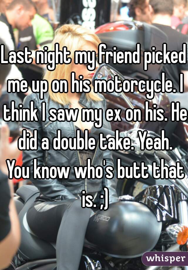Last night my friend picked me up on his motorcycle. I think I saw my ex on his. He did a double take. Yeah. You know who's butt that is. ;)