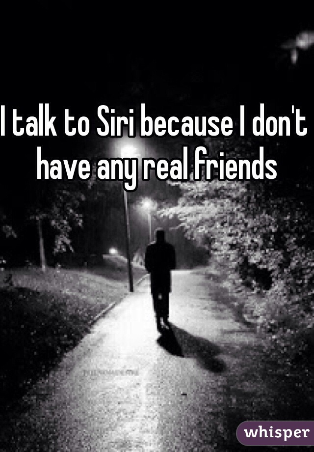 I talk to Siri because I don't have any real friends
