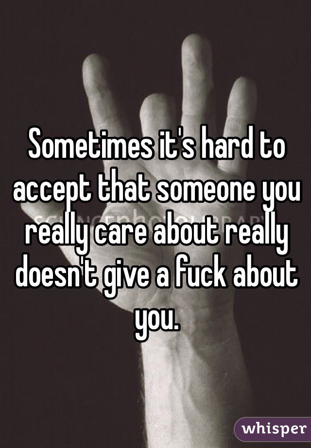 Sometimes it's hard to accept that someone you really care about really doesn't give a fuck about you.
