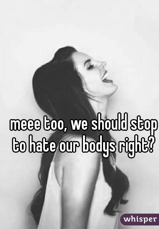  meee too, we should stop to hate our bodys right?