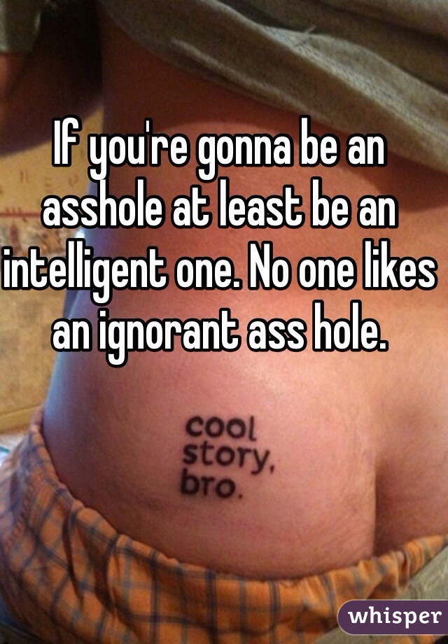 If you're gonna be an asshole at least be an intelligent one. No one likes an ignorant ass hole. 