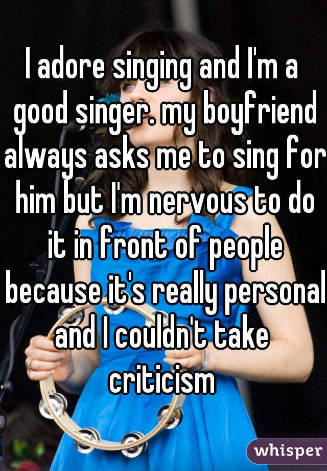 I adore singing and I'm a good singer. my boyfriend always asks me to sing for him but I'm nervous to do it in front of people because it's really personal and I couldn't take  criticism 