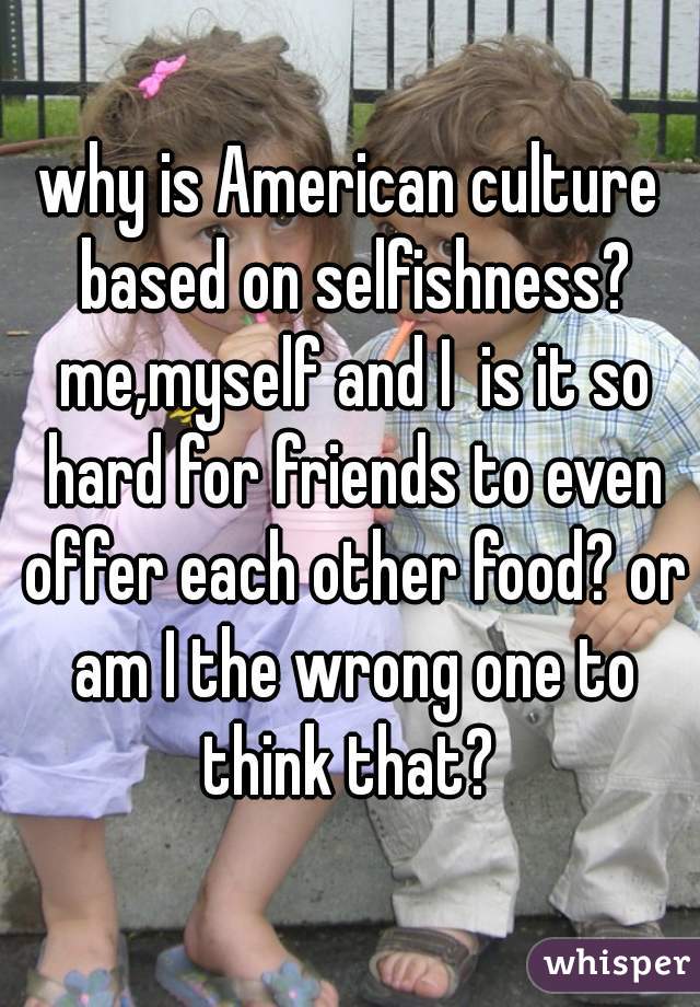 why is American culture based on selfishness? me,myself and I  is it so hard for friends to even offer each other food? or am I the wrong one to think that? 