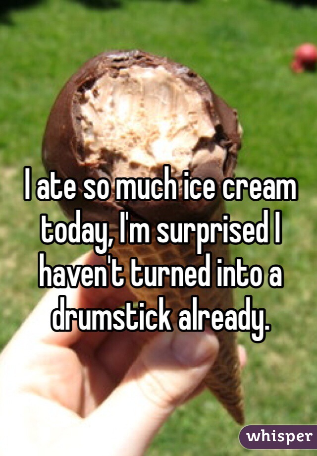 I ate so much ice cream today, I'm surprised I haven't turned into a drumstick already.