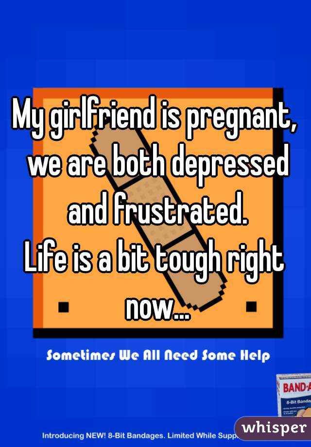 My girlfriend is pregnant, we are both depressed and frustrated.
Life is a bit tough right now...