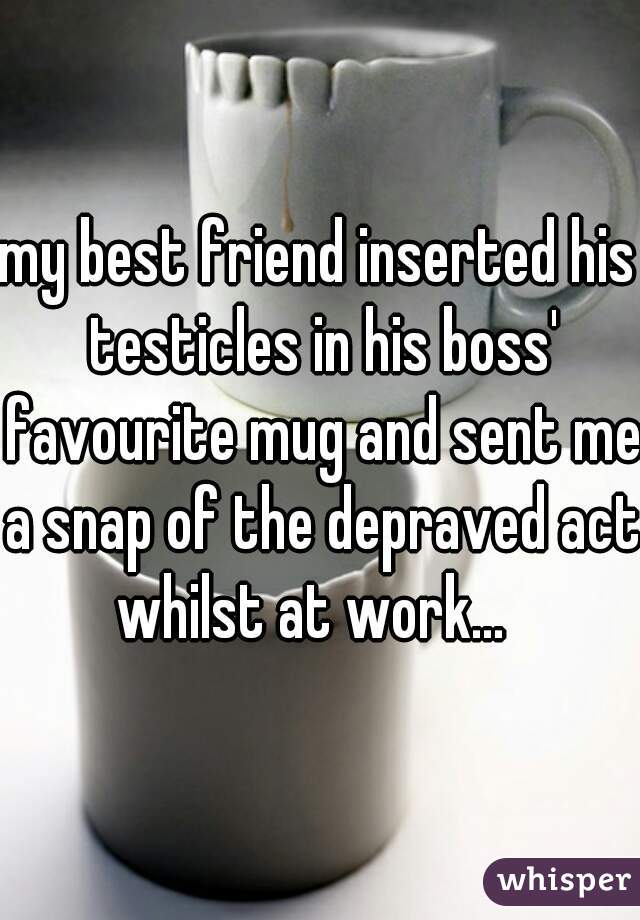 my best friend inserted his testicles in his boss' favourite mug and sent me a snap of the depraved act whilst at work...  
