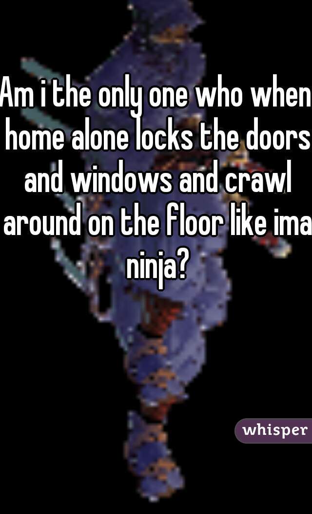 Am i the only one who when home alone locks the doors and windows and crawl around on the floor like ima ninja?