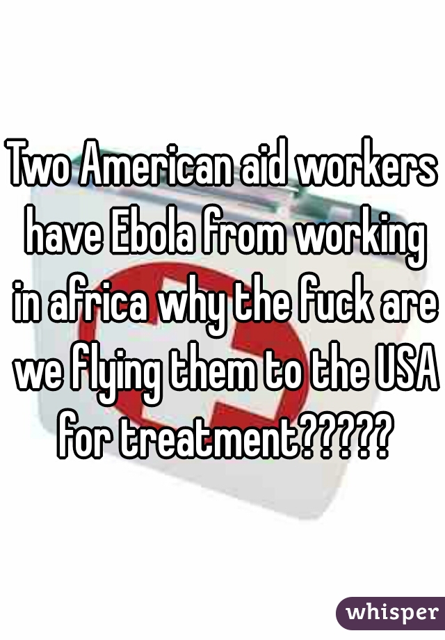 Two American aid workers have Ebola from working in africa why the fuck are we flying them to the USA for treatment?????