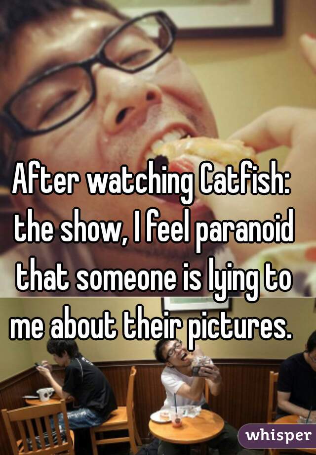 After watching Catfish: the show, I feel paranoid that someone is lying to me about their pictures. 