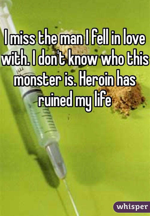 I miss the man I fell in love with. I don't know who this monster is. Heroin has ruined my life 
