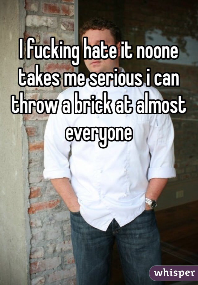 I fucking hate it noone takes me serious i can throw a brick at almost everyone