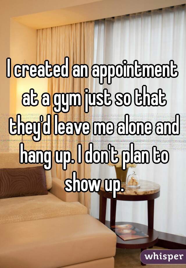 I created an appointment at a gym just so that they'd leave me alone and hang up. I don't plan to show up.