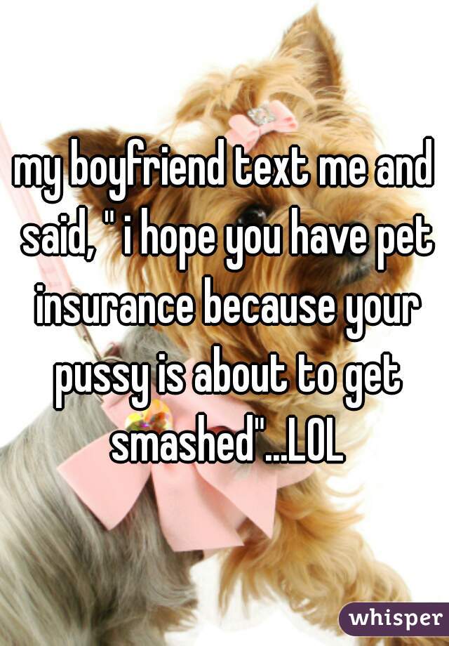 my boyfriend text me and said, " i hope you have pet insurance because your pussy is about to get smashed"...LOL