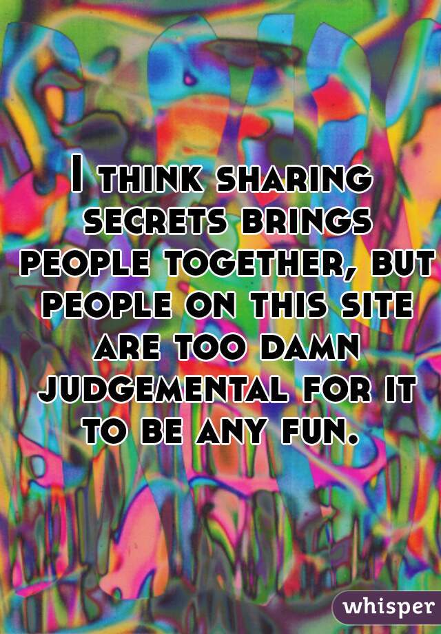 I think sharing secrets brings people together, but people on this site are too damn judgemental for it to be any fun. 