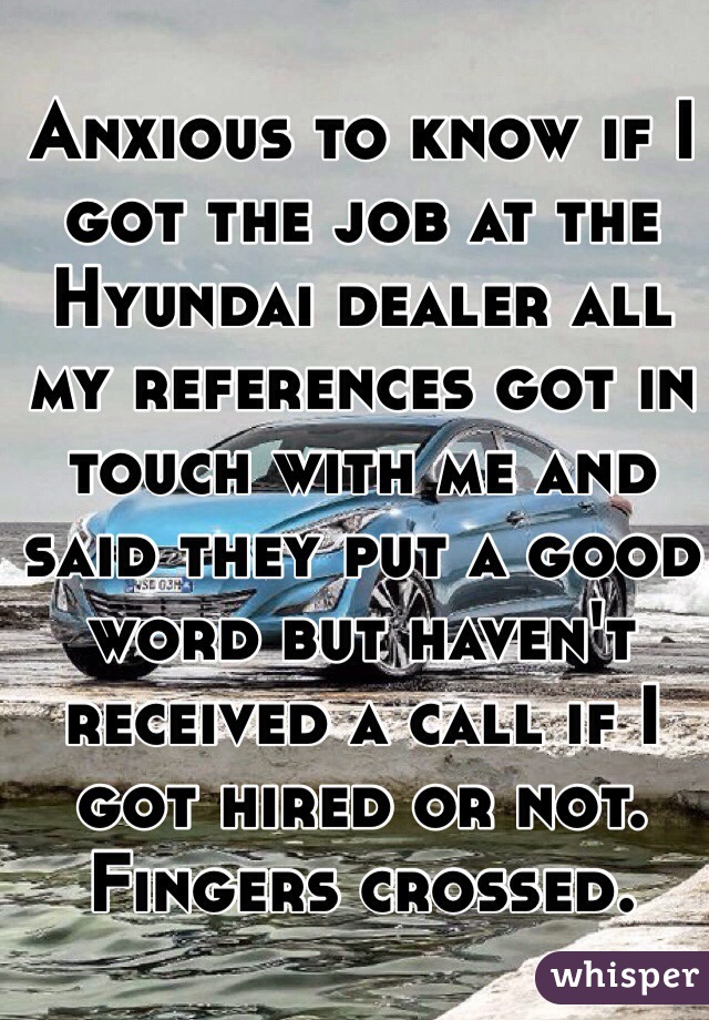 Anxious to know if I got the job at the Hyundai dealer all my references got in touch with me and said they put a good word but haven't received a call if I got hired or not. Fingers crossed.
