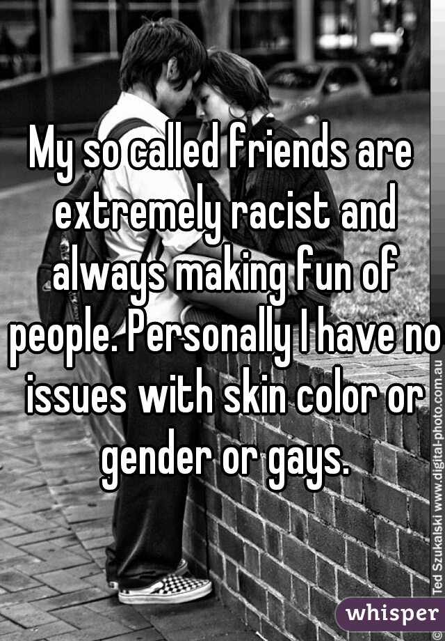 My so called friends are extremely racist and always making fun of people. Personally I have no issues with skin color or gender or gays.