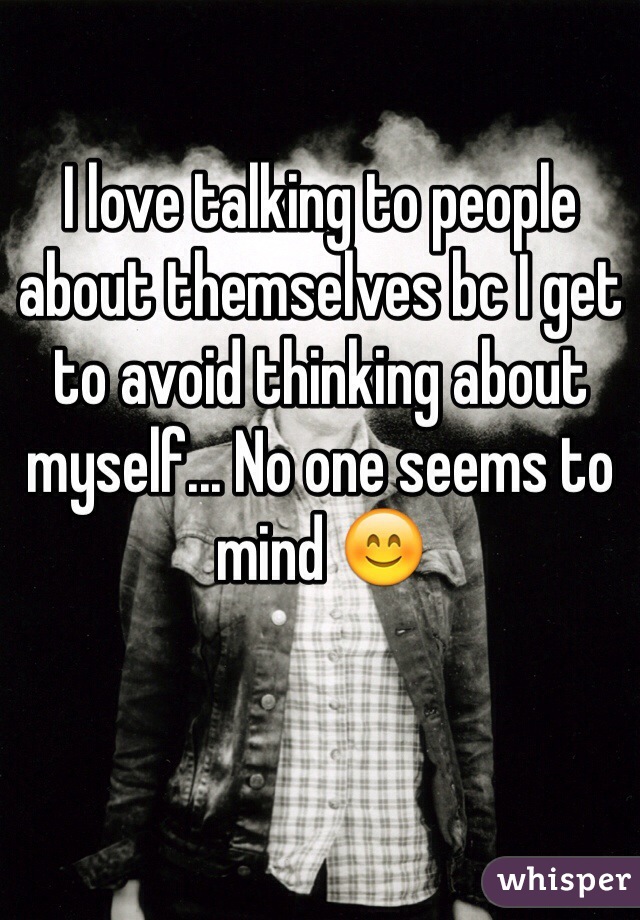 I love talking to people about themselves bc I get to avoid thinking about myself... No one seems to mind 😊