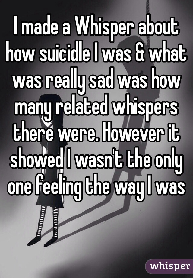 I made a Whisper about how suicidle I was & what was really sad was how many related whispers there were. However it showed I wasn't the only one feeling the way I was  