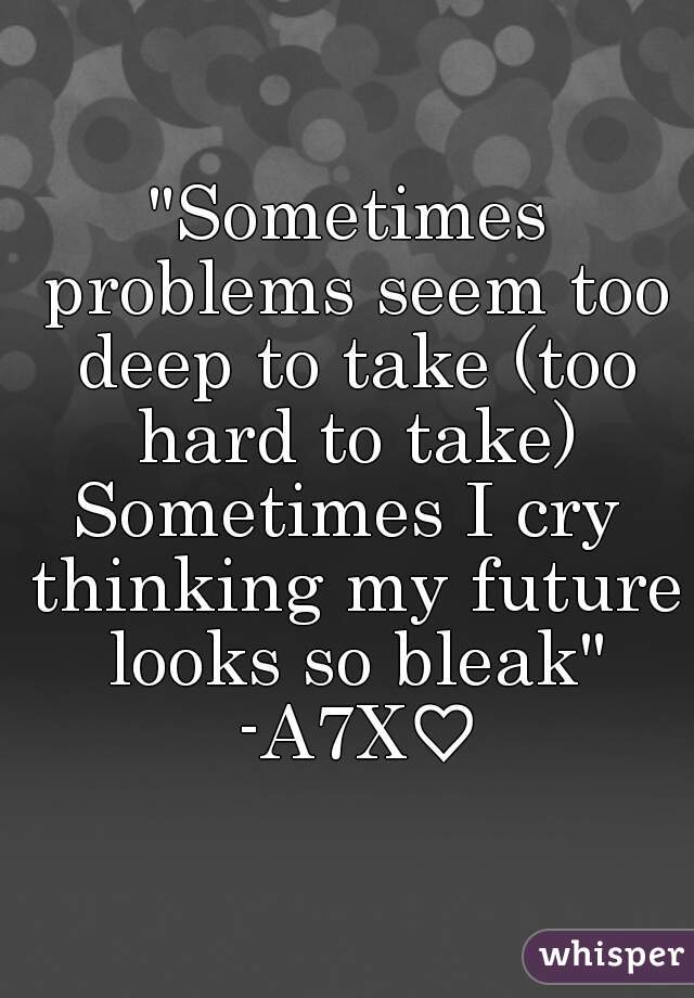 "Sometimes problems seem too deep to take (too hard to take)
Sometimes I cry thinking my future looks so bleak"
 -A7X♡