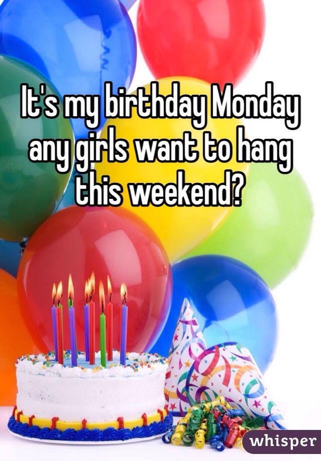 It's my birthday Monday any girls want to hang this weekend?