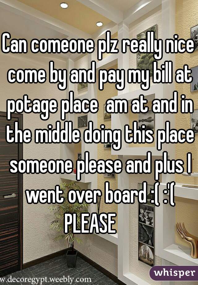 Can comeone plz really nice come by and pay my bill at potage place  am at and in the middle doing this place someone please and plus I went over board :( :'( PLEASE     