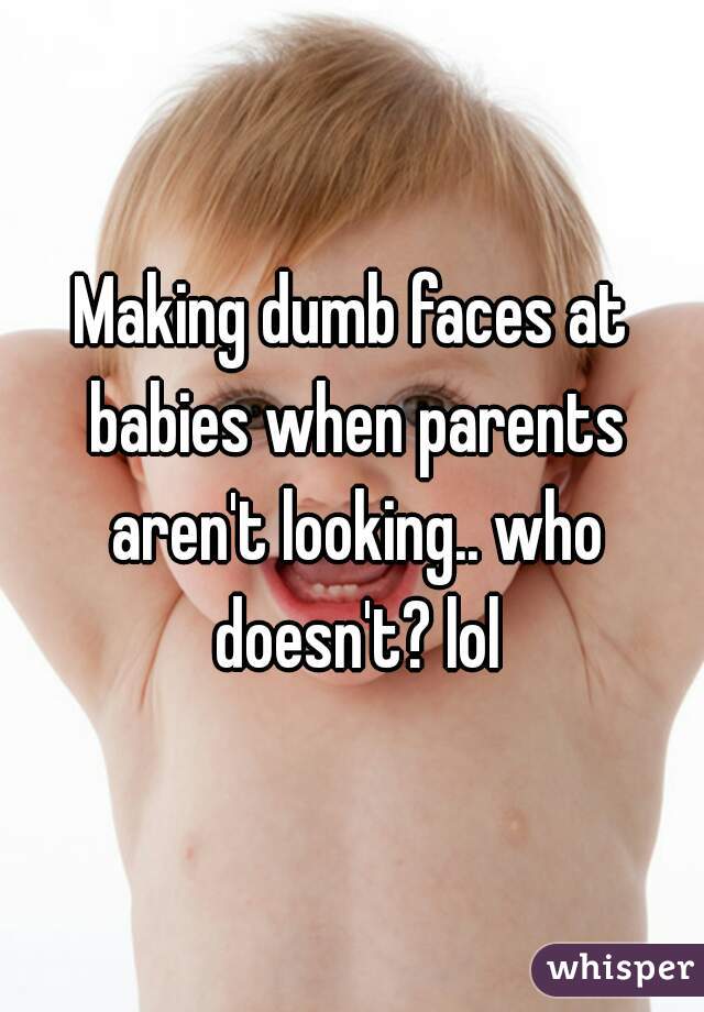 Making dumb faces at babies when parents aren't looking.. who doesn't? lol